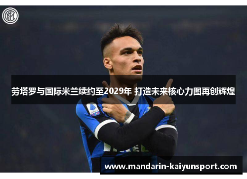 劳塔罗与国际米兰续约至2029年 打造未来核心力图再创辉煌