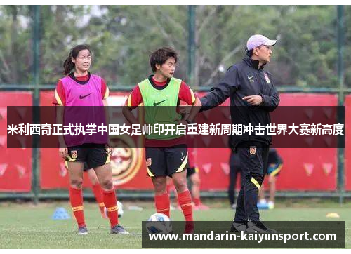 米利西奇正式执掌中国女足帅印开启重建新周期冲击世界大赛新高度